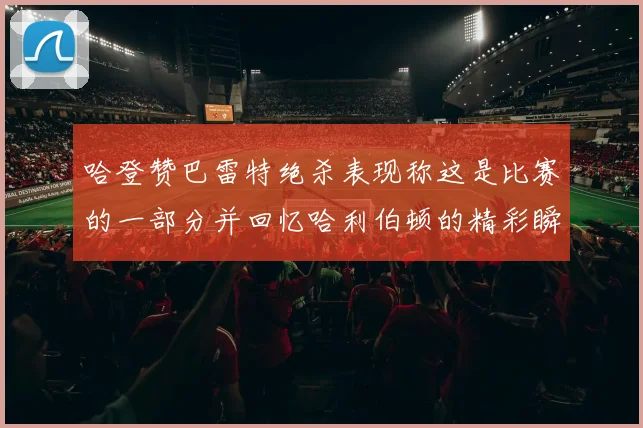 哈登赞巴雷特绝杀表现称这是比赛的一部分并回忆哈利伯顿的精彩瞬间