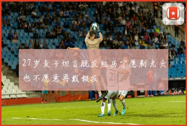 27岁麦卡坦言脱发经历宁愿剃光头也不愿意再戴假发