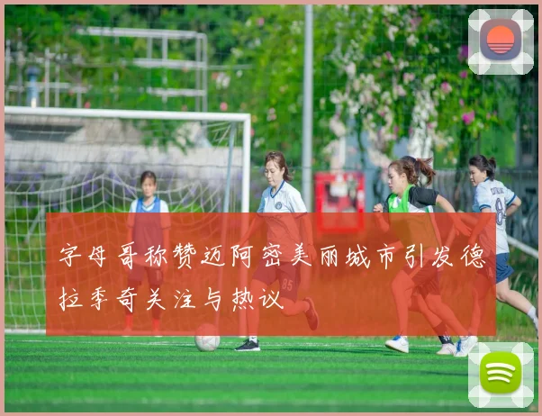 字母哥称赞迈阿密美丽城市引发德拉季奇关注与热议