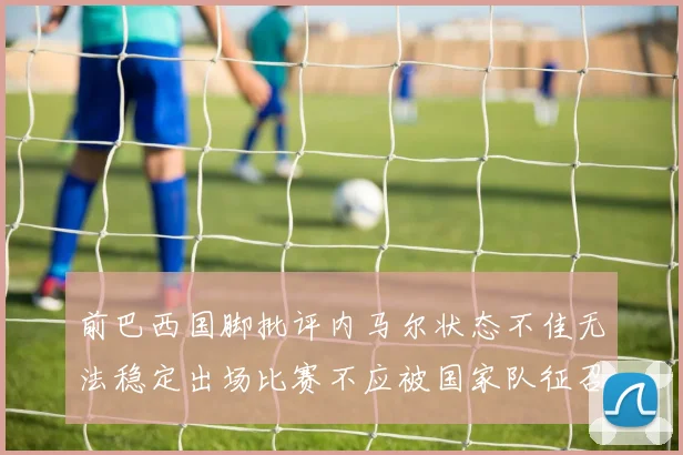 前巴西国脚批评内马尔状态不佳无法稳定出场比赛不应被国家队征召