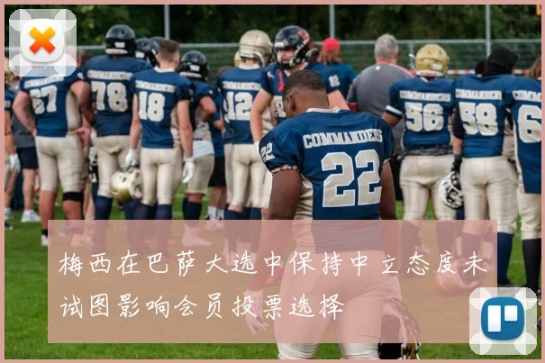 梅西在巴萨大选中保持中立态度未试图影响会员投票选择