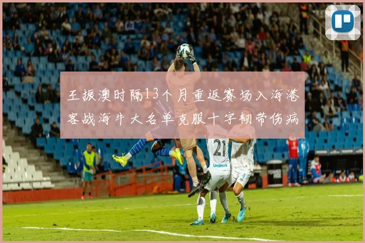 王振澳时隔13个月重返赛场入海港客战海牛大名单克服十字韧带伤病挑战