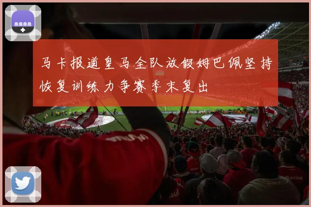 马卡报道皇马全队放假姆巴佩坚持恢复训练力争赛季末复出