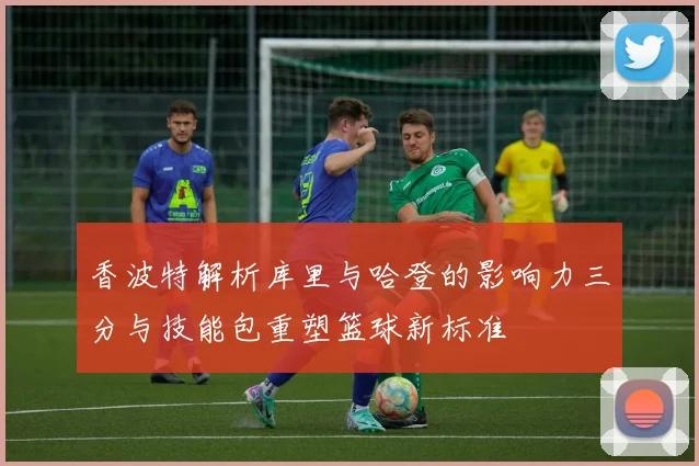 香波特解析库里与哈登的影响力三分与技能包重塑篮球新标准