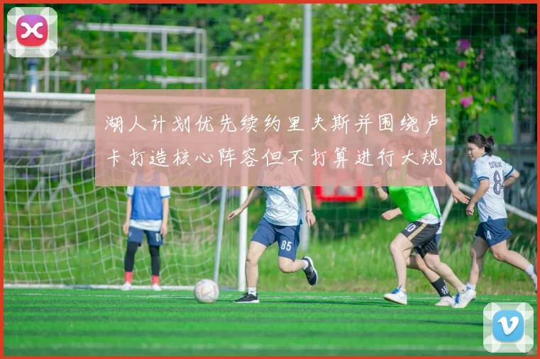 湖人计划优先续约里夫斯并围绕卢卡打造核心阵容但不打算进行大规模重建