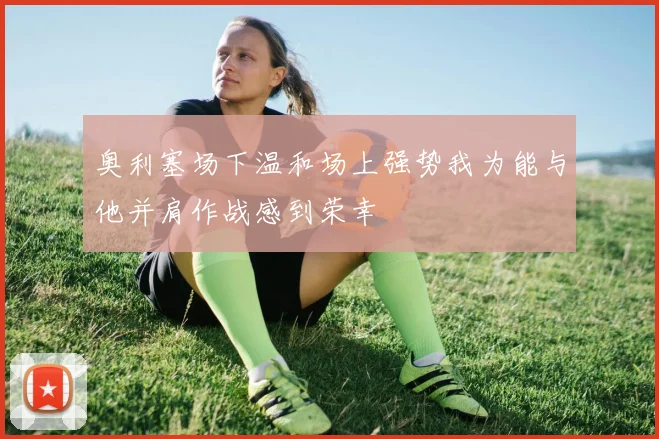 奥利塞场下温和场上强势我为能与他并肩作战感到荣幸