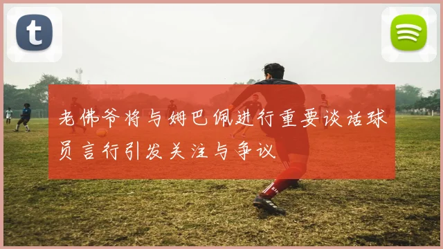 老佛爷将与姆巴佩进行重要谈话球员言行引发关注与争议