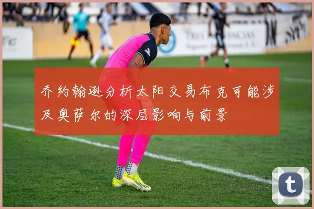 乔约翰逊分析太阳交易布克可能涉及奥萨尔的深层影响与前景