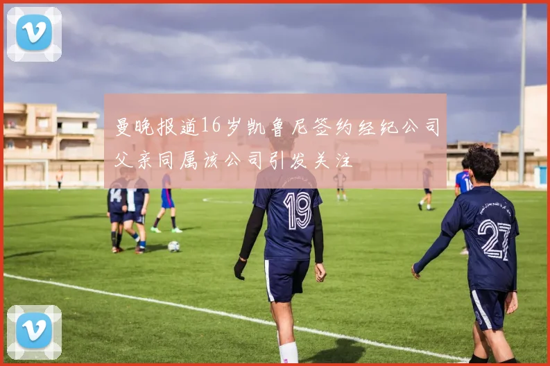 曼晚报道16岁凯鲁尼签约经纪公司父亲同属该公司引发关注