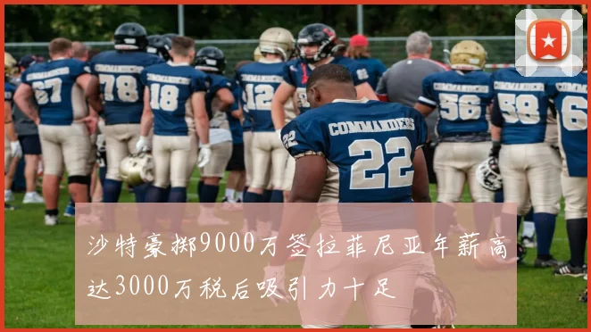 沙特豪掷9000万签拉菲尼亚年薪高达3000万税后吸引力十足
