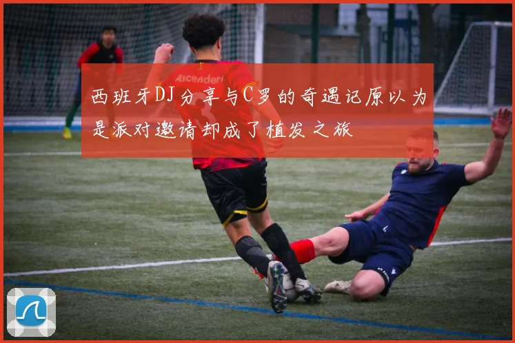 西班牙DJ分享与C罗的奇遇记原以为是派对邀请却成了植发之旅