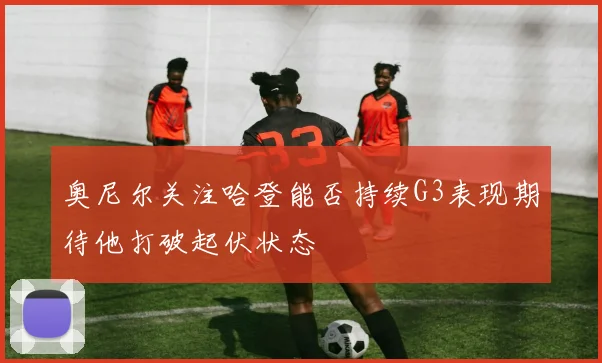 奥尼尔关注哈登能否持续G3表现期待他打破起伏状态