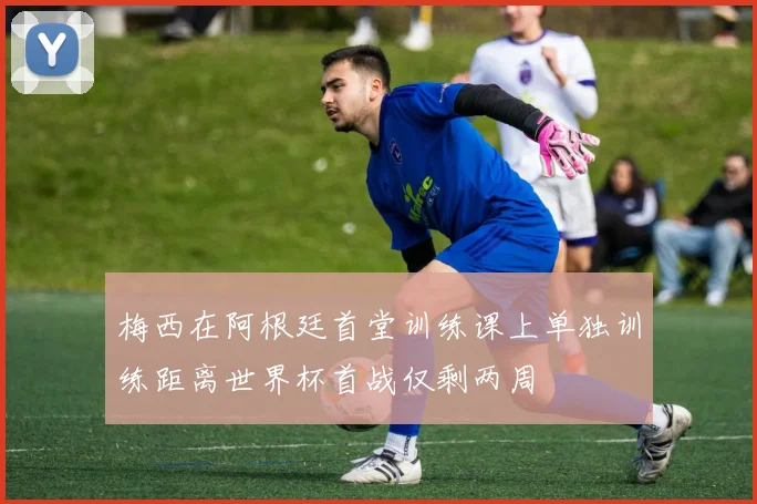 梅西在阿根廷首堂训练课上单独训练距离世界杯首战仅剩两周