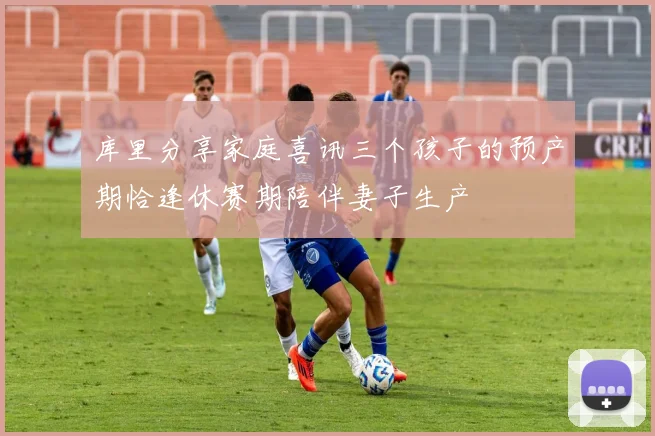 库里分享家庭喜讯三个孩子的预产期恰逢休赛期陪伴妻子生产